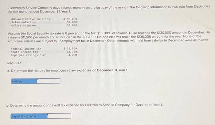 Electronics Service Company pays salaries monthly on the last day of the month. The following information is available from Electronics
for the month ended December 31, Year 1:
Administrative salaries
Sales salaries
office salaries
Assume the Social Security tax rate is 6 percent on the first $130,000 of salaries. Duke reached the $130,000 amount in December. His
salary is $11,500 per month and is included in the $96,000. No one else will reach the $130,000 amount for the year. None of the
employee salaries are subject to unemployment tax in December. Other amounts withheld from salaries in December were as follows:
Federal income tax
State income tax
Employee savings plan
$ 96,000
57,000
38,000
Net pay
Required
a. Determine the net pay for employee salary expenses on December 31, Year 1.
$ 21,500
11,200
4,000
Payroll tax expense
b. Determine the amount of payroll tax expense for Electronics Service Company for December, Year 1.