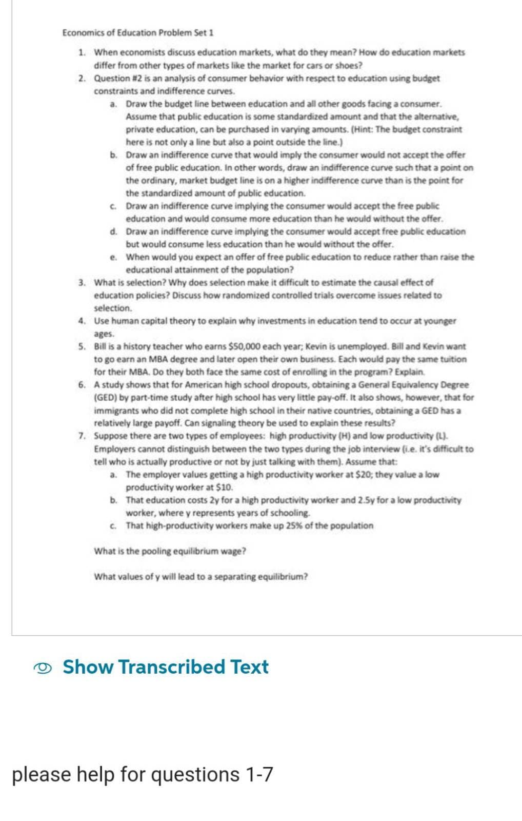 Economics of Education Problem Set 1
1. When economists discuss education markets, what do they mean? How do education markets
differ from other types of markets like the market for cars or shoes?
2. Question #2 is an analysis of consumer behavior with respect to education using budget
constraints and indifference curves.
a. Draw the budget line between education and all other goods facing a consumer.
Assume that public education is some standardized amount and that the alternative,
private education, can be purchased in varying amounts. (Hint: The budget constraint
here is not only a line but also a point outside the line.)
b. Draw an indifference curve that would imply the consumer would not accept the offer
of free public education. In other words, draw an indifference curve such that a point on
the ordinary, market budget line is on a higher indifference curve than is the point for
the standardized amount of public education.
c. Draw an indifference curve implying the consumer would accept the free public
education and would consume more education than he would without the offer.
d.
Draw an indifference curve implying the consumer would accept free public education
but would consume less education than he would without the offer.
e.
When would you expect an offer of free public education to reduce rather than raise the
educational attainment of the population?
3. What is selection? Why does selection make it difficult to estimate the causal effect of
education policies? Discuss how randomized controlled trials overcome issues related to
selection.
4. Use human capital theory to explain why investments in education tend to occur at younger
ages.
5. Bill is a history teacher who earns $50,000 each year, Kevin is unemployed. Bill and Kevin want
to go earn an MBA degree and later open their own business. Each would pay the same tuition
for their MBA. Do they both face the same cost of enrolling in the program? Explain.
6. A study shows that for American high school dropouts, obtaining a General Equivalency Degree
(GED) by part-time study after high school has very little pay-off. It also shows, however, that for
immigrants who did not complete high school in their native countries, obtaining a GED has a
relatively large payoff. Can signaling theory be used to explain these results?
7. Suppose there are two types of employees: high productivity (H) and low productivity (L).
Employers cannot distinguish between the two types during the job interview (i.e. it's difficult to
tell who is actually productive or not by just talking with them). Assume that:
a. The employer values getting a high productivity worker at $20; they value a low
productivity worker at $10.
b. That education costs 2y for a high productivity worker and 2.5y for a low productivity
worker, where y represents years of schooling.
c. That high-productivity workers make up 25% of the population
What is the pooling equilibrium wage?
What values of y will lead to a separating equilibrium?
Show Transcribed Text
please help for questions 1-7