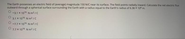 The Earth possesses an electric field of (average) magnitude 150 N/C near its surface. The field points radially inward. Calculate the net electric flux
outward through a spherical surface surrounding the Earth with a radius equal to the Earth's radius of 6.38 x 10° m.
-3.1 x 1016 N m? /C
3.1 x 1016 N m2 IC
-7.7 x 1016 N m? /c
7.7 x 1016 N m? /C
