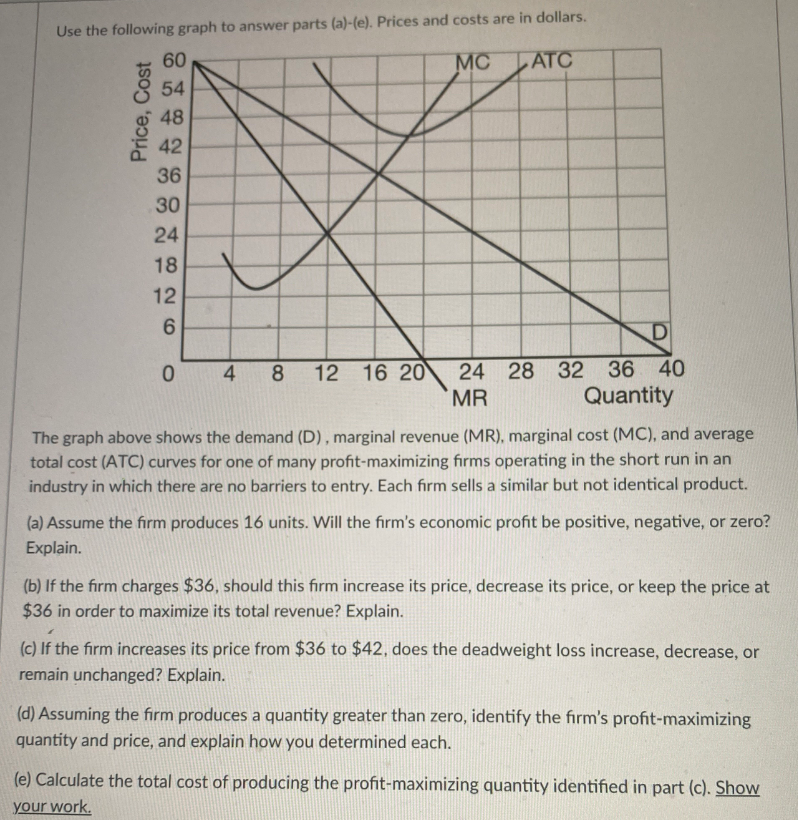 Use the following graph to answer parts (a)-(e). Prices and costs are in dollars.
60
MC
ATC
54
48
42
36
30
24
18
12
6.
D
36 40
16 20
MR
8.
12
24 28 32
Quantity
The graph above shows the demand (D) , marginal revenue (MR), marginal cost (MC), and average
total cost (ATC) curves for one of many profit-maximizing firms operating in the short run in an
industry in which there are no barriers to entry. Each firm sells a similar but not identical product.
(a) Assume the firm produces 16 units. Will the firm's economic profit be positive, negative, or zero?
Explain.
(b) If the firm charges $36, should this firm increase its price, decrease its price, or keep the price at
$36 in order to maximize its total revenue? Explain.
(c) If the firm increases its price from $36 to $42, does the deadweight loss increase, decrease, or
remain unchanged? Explain.
(d) Assuming the firm produces a quantity greater than zero, identify the firm's profit-maximizing
quantity and price, and explain how you determined each.
(e) Calculate the total cost of producing the profit-maximizing quantity identified in part (c). ShoW
your work.
Price, Cost
4.
