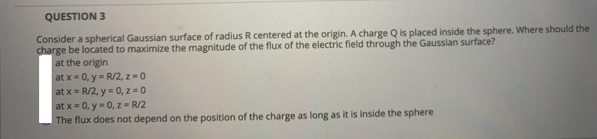 QUESTION 3
Consider a spherical Gaussian surface of radius R centered at the origin. A charge Q is placed inside the sphere. Where should the
charge be located to maximize the magnitude of the flux of the electric field through the Gaussian surface?
at the origin
at x = 0, y = R/2, z 0
at x = R/2, y = 0, z = 0
at x = 0, y = 0, z = R/2
The flux does not depend on the position of the charge as long as it is inside the sphere
