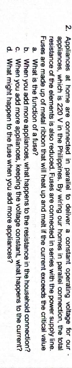2. Appliances at home are connected in parallel to deliver a constant operating voitage for our
appliances, which is 220 V in the Philippines. By wiring our homes in parallel connection, the total
resistance of the elements is also reduced. Fuses are connected in series with the power supply line.
Fuses are made up of metal ribbon that will heat up and melt if the current exceeds the critical value
a. What is the function of a fuse?
b. When you add more appliances, what happens to the resistance in the household connection?
C. When you add more appliances, keeping the voltage constant, what happens to the current?
d. What might happen to the fuse when you add more appliances?

