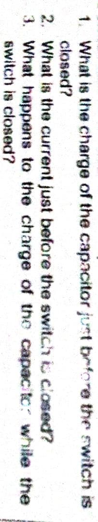 1. What is the charge of the capacitor just before the switch is
closed?
2. What is the current just before the switch is closed?
3. What happens to the charge of the capac to: while the
switch is closed?
