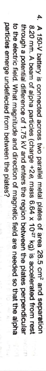 4. A 150-V battery is connected across two parallel metal plates of area 28.5 cm² and separation
8.20 mm. A beam of alpha particles (charge +2e, mass 6.64 x 1027 kg) is accelerated from rest
through a potential difference of 1.75 kV and enters the region between the plates perpendicular
to the electric field. What magnitude and direction of magnetic field are needed so that the alpha
particles emerge undeflected from between the plates?

