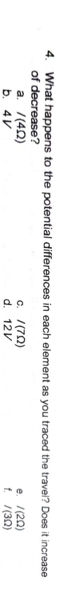 4. What happens to the potential differences in each element as you traced the travel? Does it increase
of decrease?
а. /(40)
b. 4V
c. /(70)
d. 12V
e. 7(20)
f. 7(32)
