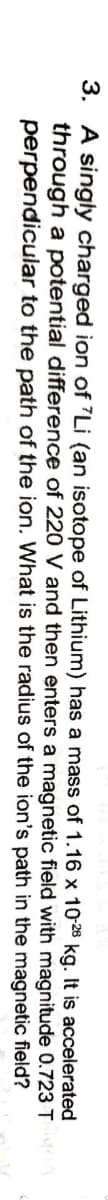 3. A singly charged ion of "Li (an isotope of Lithium) has a mass of 1.16 x 10-28 kg. It is accelerated
through a potential difference of 220 V and then enters a magnetic field with magnitude 0.723T
perpendicular to the path of the ion. What is the radius of the ion's path in the magnetic field?
