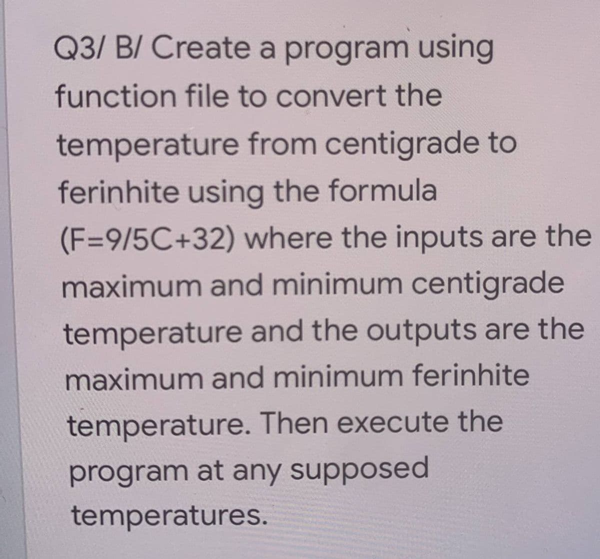 Q3/ B/ Create a program using
function file to convert the
temperature from centigrade to
ferinhite using the formula
(F=9/5C+32) where the inputs are the
maximum and minimum centigrade
temperature and the outputs are the
maximum and minimum ferinhite
temperature. Then execute the
program at any supposed
temperatures.