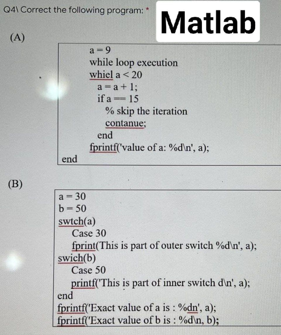 Q4\ Correct the following program: *
(A)
(B)
Matlab
end
a = 30
b = 50
swtch(a)
a = 9
while loop execution
whiel a < 20
a = a + 1;
if a
=
15
% skip the iteration
contanue;
end
fprintf('value of a: %d\n', a);
Case 30
fprint(This is part of outer switch %d\n', a);
swich(b)
Case 50
printf('This is part of inner switch d\n', a);
end
fprintf('Exact value of a is : %dn', a);
fprintf('Exact value of b is : %d\n, b);