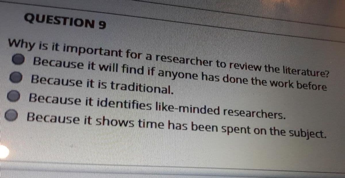 QUESTION 9
Why is it important for a researcher to review the literature?
Because it will find if anyone has done the work before
Because it is traditional.
Because it identifies like-minded researchers.
Because it shows time has been spent on the subject.
