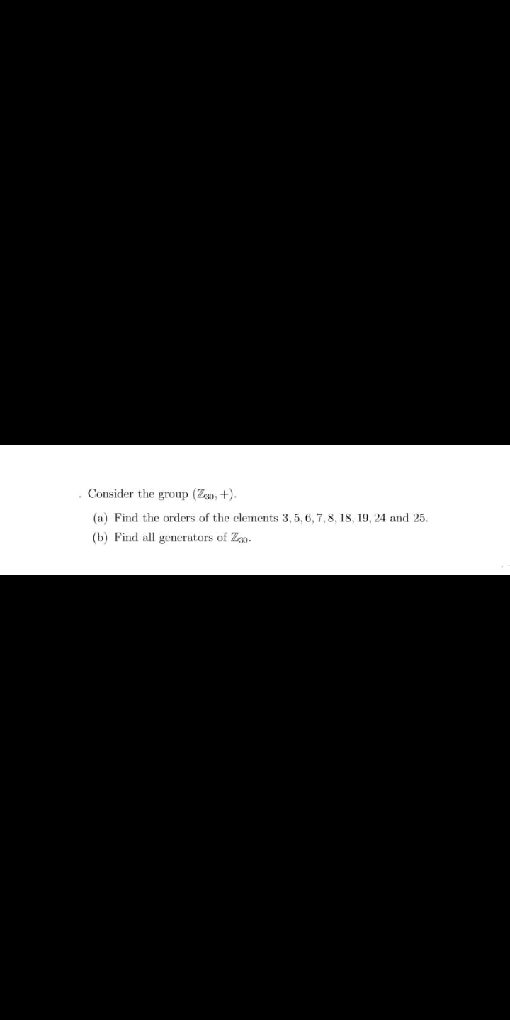 Consider the group (Z30, +).
(a) Find the orders of the elements 3, 5, 6, 7, 8, 18, 19, 24 and 25.
(b) Find all generators of Z30.
