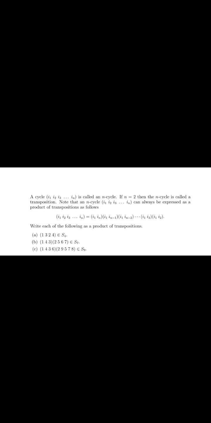 A cycle (i iz iz .. in) is called an n-cycle. If n = 2 then the n-cycle is called a
transposition. Note that an n-cycle (i iz iz ... in) can always be expressed as a
product of transpositions as follows
(i iz iz ... in) = (i1 in)(i1 in-1)(i1 in-2) ·*· (i1 i3)(i, iz).
Write each of the following as a product of transpositions.
(a) (1 32 4) E S4.
(b) (1 4 3)(25 6 7) e S7.
(c) (14 3 6)(2 9 5 7 8) E Sg.
