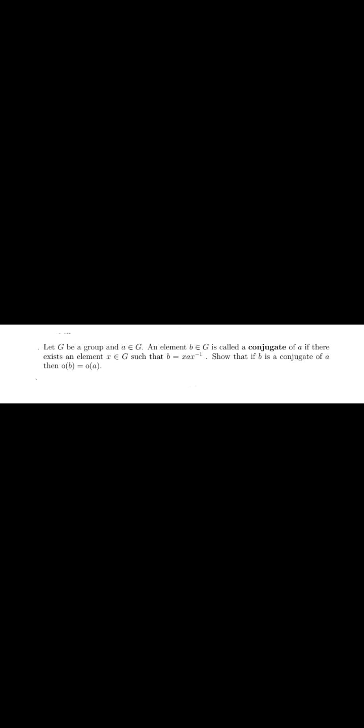 Let G be a group and a E G. An element b eG is called a conjugate of a if there
exists an element r E G such that b = xax. Show that if b is a conjugate of a
then o(b) = o(a).
