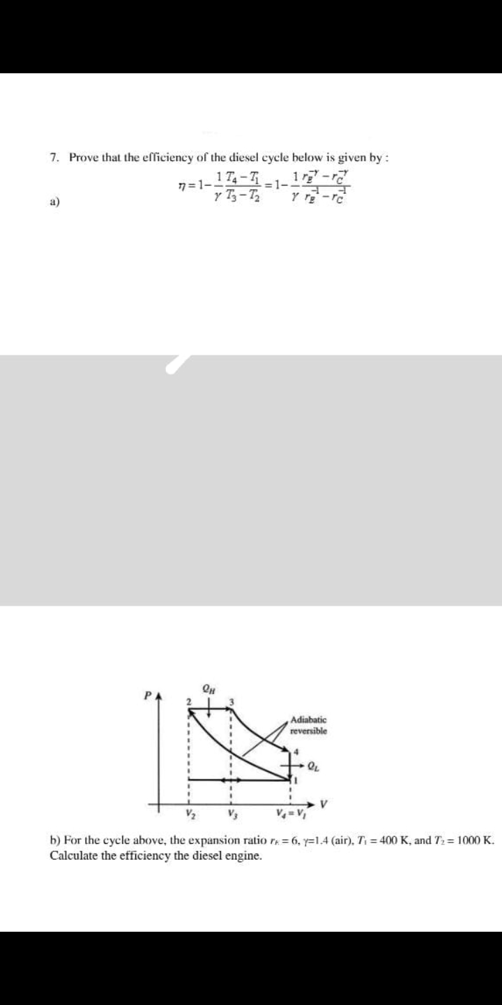 7. Prove that the efficiency of the diesel cycle below is given by:
=1-
174-7₁
77=1-
y T3-T₂
1rg-r
न
Y TE-TC
Qμ
1
V
V4=V₁
b) For the cycle above, the expansion ratio re = 6, y=1.4 (air), T₁ = 400 K, and T₂= 1000 K.
Calculate the efficiency the diesel engine.
Adiabatic
reversible
PL