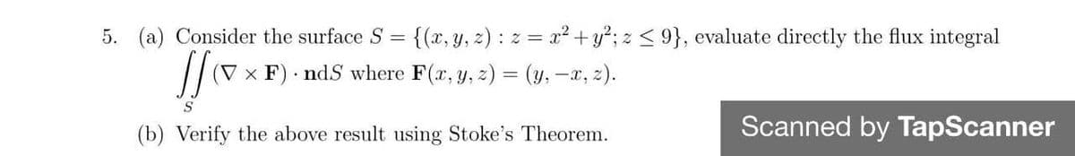 5. (a) Consider the surface S = {(x, y, z) : z = x² +y?; z < 9}, evaluate directly the flux integral
(V × F) ndS where F(x, y, z) = (y, -x, z).
(b) Verify the above result using Stoke's Theorem.
Scanned by TapScanner
