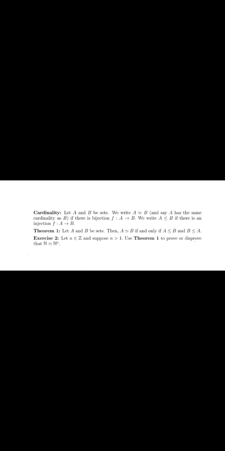 Cardinality: Let A and B be sets. We write A - B (and say A has the same
cardinality as B) if there is bijection f : A → B. We write A <B if there is an
injection f : A → B.
Theorem 1: Let A and B be sets. Then, A- B if and only if A < B and B< A.
Exercise 2: Let n e Z and suppose n > 1. Use Theorem 1 to prove or disprove
that N- N".
