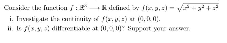 Consider the function f : R R defined by f(x, y, z) = Va² + y² + z2
i. Investigate the continuity of f(x, y, z) at (0,0,0).
ii. Is f(x, y, z) differentiable at (0,0, 0)? Support your answer.
%3D
