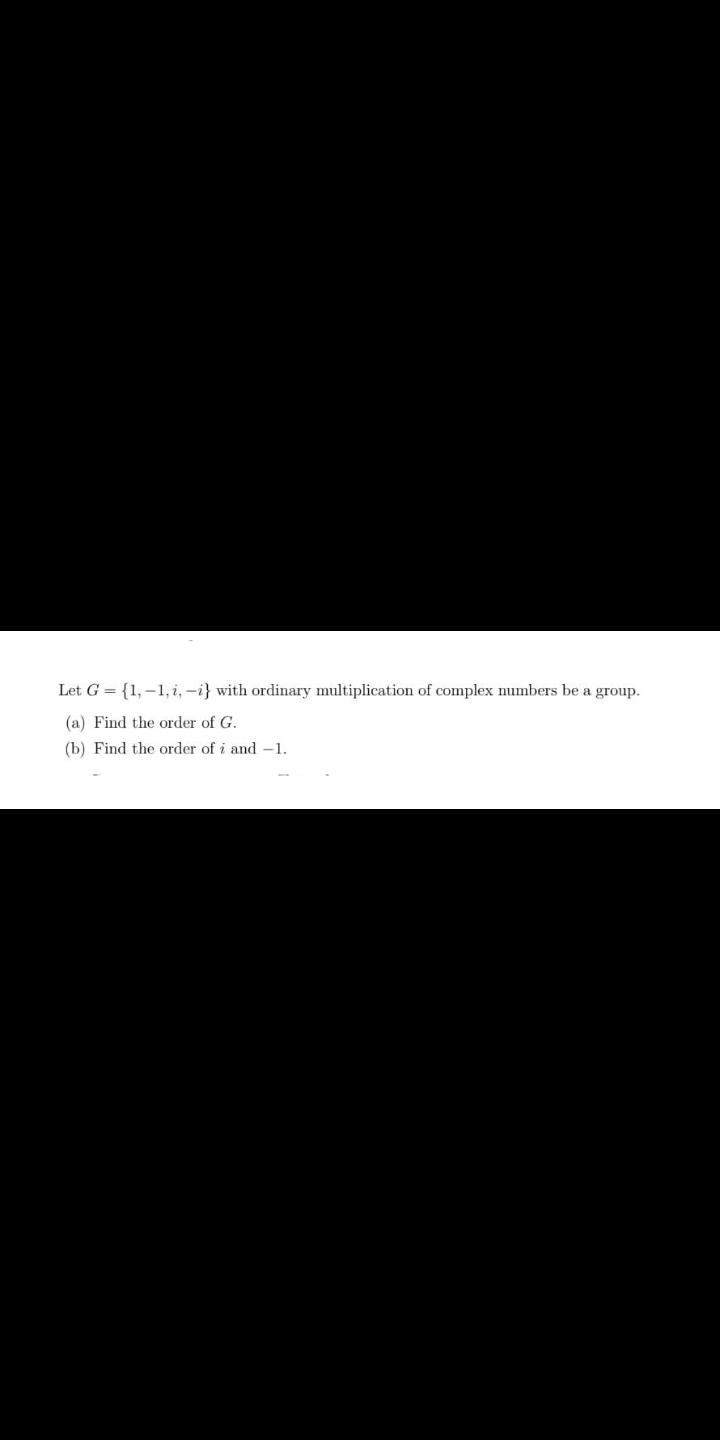 Let G = {1,–1, i, -i} with ordinary multiplication of complex numbers be a group.
(a) Find the order of G.
(b) Find the order of i and -1.
