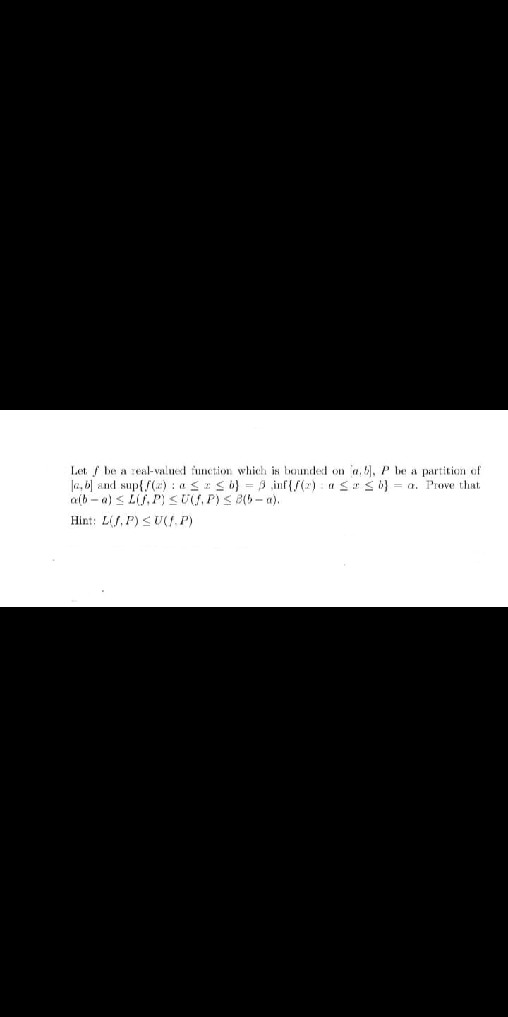 Let f be a real-valued function which is bounded on fa, 6), P be a partition of
[a, b) and sup{f (x) : a < a < b} = B ,inf{f(x) : a <r < b} = a. Prove that
a(b - a) < L(f, P) <U(f, P) < B(b- a).
Hint: L(f, P) < U(f, P)
