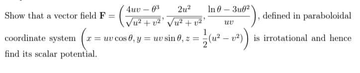 4uv – 0%
2u?
In 0 — Зив?
Show that a vector field F =
defined in paraboloidal
u²+ v2' Vu² + v²'
uv
coordinate system ( = uv cos 0, y uv sin 0, z =
1
(u? – v2) ) is irrotational and hence
find its scalar potential.
