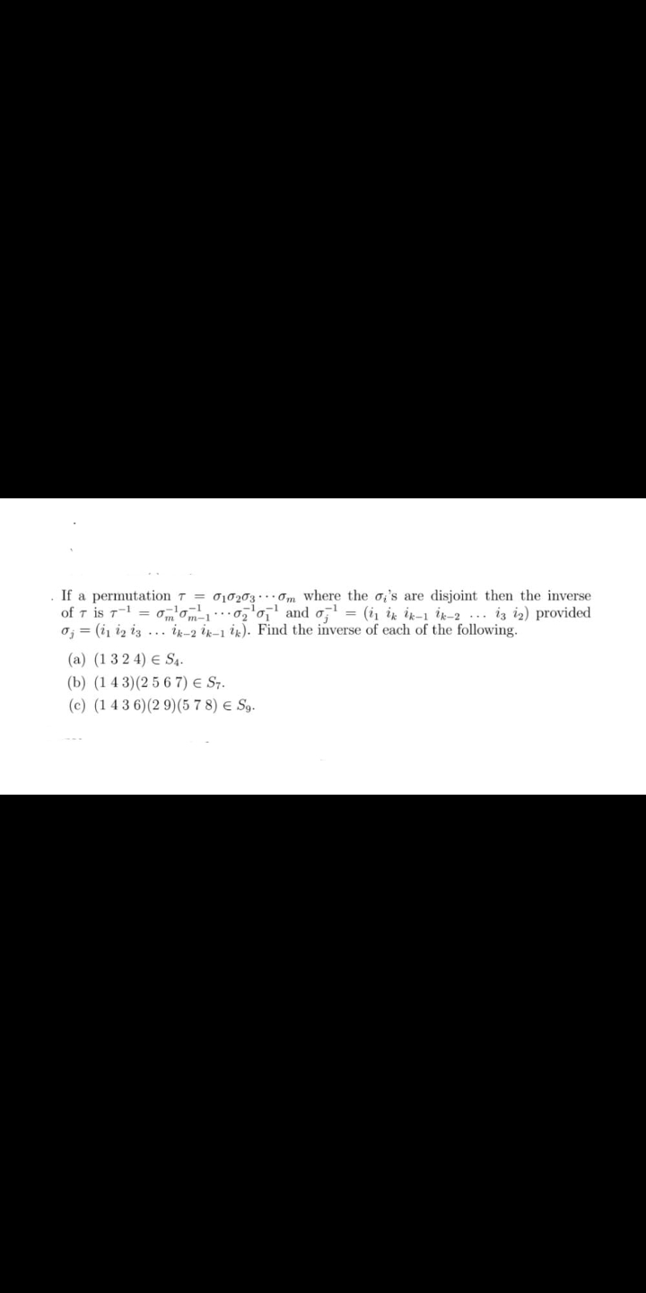 If a permutation 7 = 010203 · ..om where the o,'s are disjoint then the inverse
of T is T = 0m'om- ' and o, = (i ik ik-1 ik-2 ... iz i2) provided
oj = (i, iz iz ... ir-2 ik-1 ik). Find the inverse of each of the following.
(a) (1 3 2 4) E S4.
(b) (1 4 3)(2 5 6 7) e S7.
(c) (1 4 3 6)(2 9)(5 7 8) € Sg.
