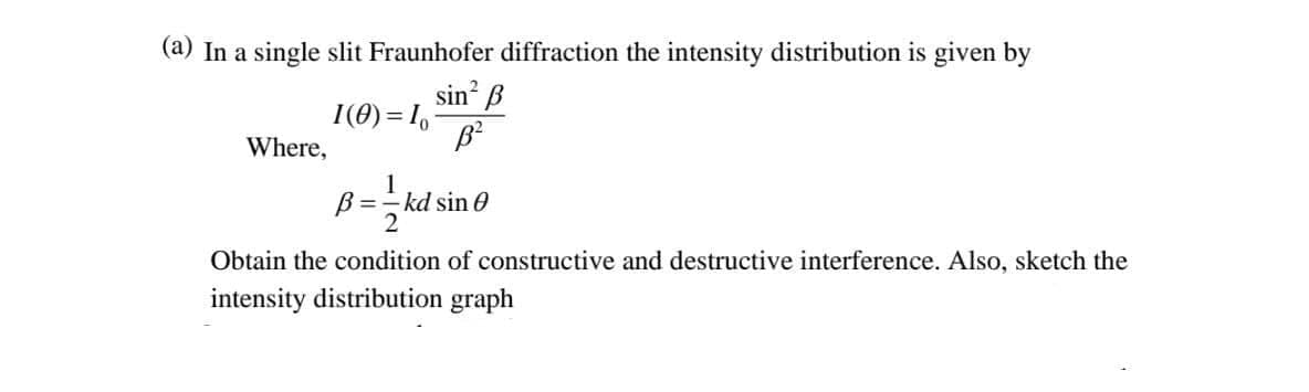 (a) In a single slit Fraunhofer diffraction the intensity distribution is given by
sin ß
I(0) = 1,
Where,
1
B =
kd sin 0
2
Obtain the condition of constructive and destructive interference. Also, sketch the
intensity distribution graph
