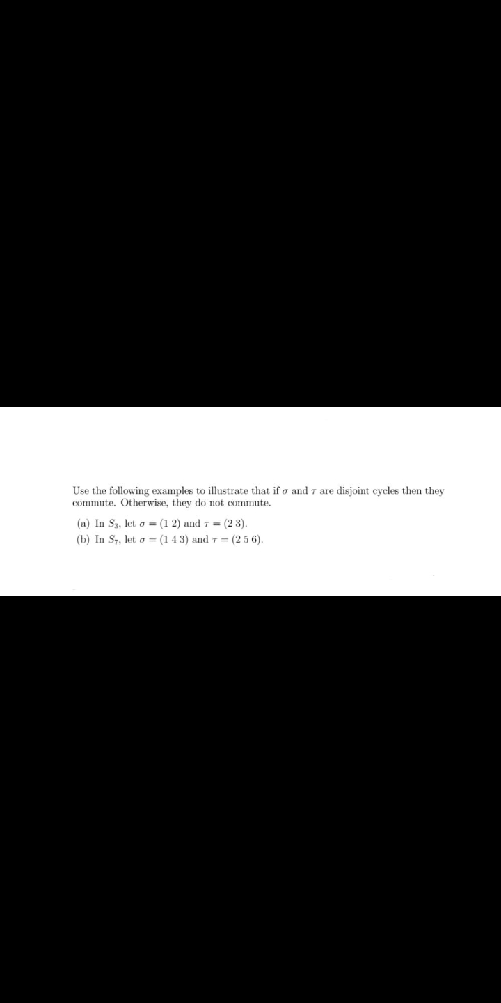 Use the following examples to illustrate that if o and 7 are disjoint cycles then they
commute. Otherwise, they do not commute.
(a) In S3, let o = (1 2) and 7 = (2 3).
(b) In S7, let o = (1 4 3) and 7 = (2 5 6).
