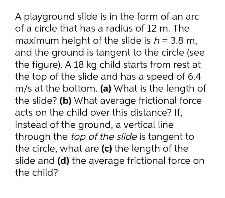 A playground slide is in the form of an arc
of a circle that has a radius of 12 m. The
maximum height of the slide ish = 3.8 m,
and the ground is tangent to the circle (see
the figure). A 18 kg child starts from rest at
the top of the slide and has a speed of 6.4
m/s at the bottom. (a) What is the length of
the slide? (b) What average frictional force
acts on the child over this distance? If,
instead of the ground, a vertical line
through the top of the slide is tangent to
the circle, what are (c) the length of the
slide and (d) the average frictional force on
the child?
