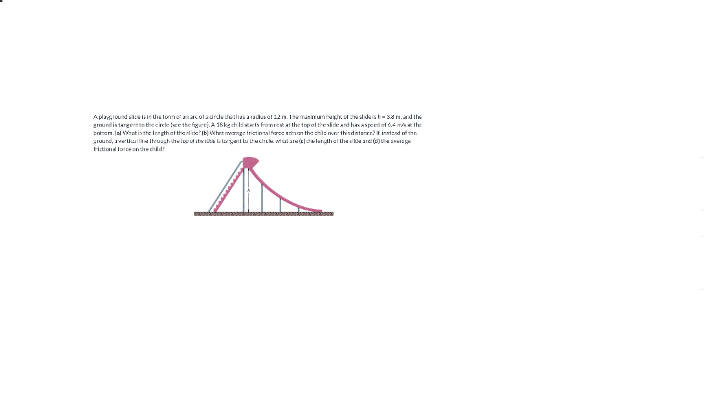 Aplaveround slicle is in the formof an arc of a circle thathas a radius of 12 m. The maximum height of the slide is - 38 m, and the
zround is tangent to the circle Isce the figurc). A 18 kg child starts from rest at the top of the slide and has a speed of 6.4 m's at the
hottam. (a) What is th: length af the slide? (b) What awerngr frictional farce arts on the chil: aver this distancr? If inst:ad of the
gruund, a verlical line through the lop of ihe slide is targent to the circle whal are (c) the lergthef the slide and (d) Lhe average
frictional force on the child?
