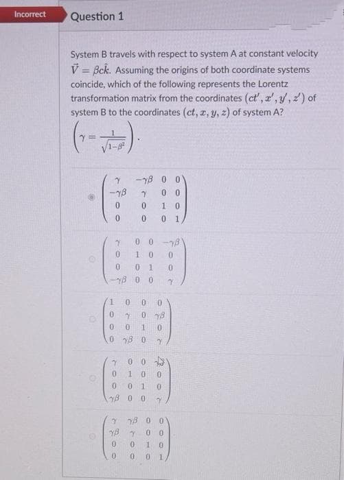 Incorrect
Question 1
System B travels with respect to system A at constant velocity
V = Bck. Assuming the origins of both coordinate systems
coincide, which of the following represents the Lorentz
transformation matrix from the coordinates (ct', a', y, 2) of
system B to the coordinates (ct, r, y, z) of system A?
-YB 0 0
0 0
0.
1.
0 1
0 0-8
0 1
YB 0 0
0.
0.
0 18
0 18 0
0 0
0.
yB 0 0
Y YB 0 0
0 0
YB
1 0
0 1
