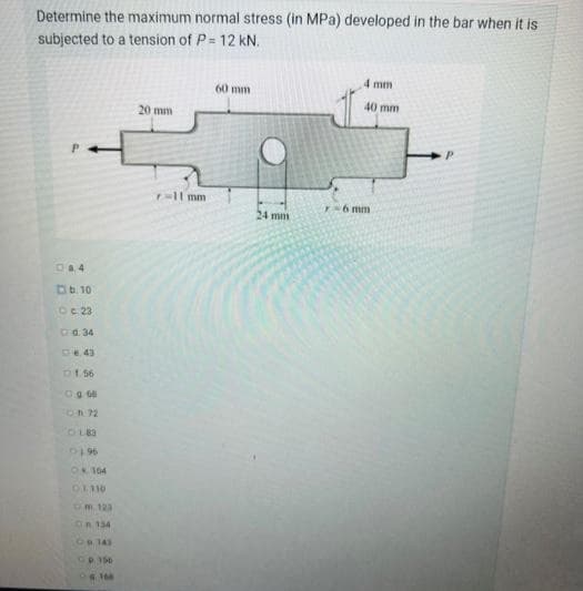 Determine the maximum normal stress (in MPa) developed in the bar when it is
subjected to a tension of P= 12 kN.
4 mm
60 mm
40 mm
20 mm
P.
P.
p-ll mm
T-6 mm
24 m
Da4
Db. 10
Oc 23
Od. 34
DE. 43
D1 56
Og 66
On 72
96to
OR 104
om.123
OR.134
De 143
CP. 156
168
