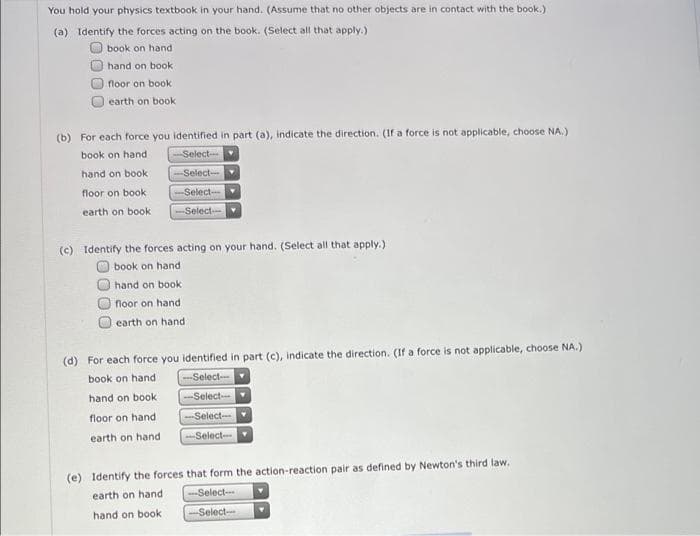You hold your physics textbook in your hand. (Assume that no other objects are in contact with the book.)
(a) Identify the forces acting on the book. (Select all that apply.)
book on hand
hand on book
floor on book
earth on book
(b) For each force you identified in part (a), indicate the direction. (If a force is not applicable, choose NA.)
book on hand
Select-
hand on book
Select
floor on book
-Select--
earth on book
-Select
(c) Identify the forces acting on your hand. (Select all that apply.)
book on hand
hand on book
floor on hand
earth on hand
(d) For each force you identified in part (c), indicate the direction. (If a force is not applicable, choose NA.)
book on hand
-Select-
hand on book
Select-
floor on hand
Select
earth on hand
--Select-
(e) Identify the forces that form the action-reaction pair as defined by Newton's third law.
earth on hand
-Select-
hand on book
-Select--
