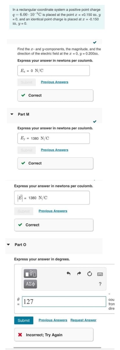 In a rectangular coordinate system a positive point charge
q = 6.00 - 10"C is placed at the point x = +0.150 m, y
= 0, and an identical point charge is placed at x = -0.150
m, y = 0.
Find the a- and y-components, the magnitude, and the
direction of the electric field at the a = 0, y = 0.200m.
Express your answer in newtons per coulomb.
E, = 0 N/C
Submil
Previous Answers
Correct
Part M
Express your answer in newtons per coulomb.
Ey = 1380 N/C
Submit
Previous Answers
v Correct
Express your answer in newtons per coulomb.
E = 1380 N/C
%3D
Submit
Previous Answers
v Correct
Part O
Express your answer in degrees.
?
cou
fron
dire
127
Submit
Previous Answers Request Answer
X Incorrect; Try Again
