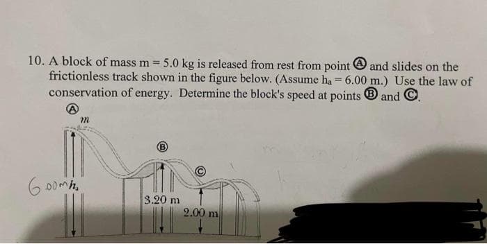 10. A block of mass m =
5.0 kg is released from rest from point O and slides on the
frictionless track shown in the figure below. (Assume ha = 6.00 m.) Use the law of
conservation of energy. Determine the block's speed at points
and
m.
6 00mh.
3.20 m
2.00 m
