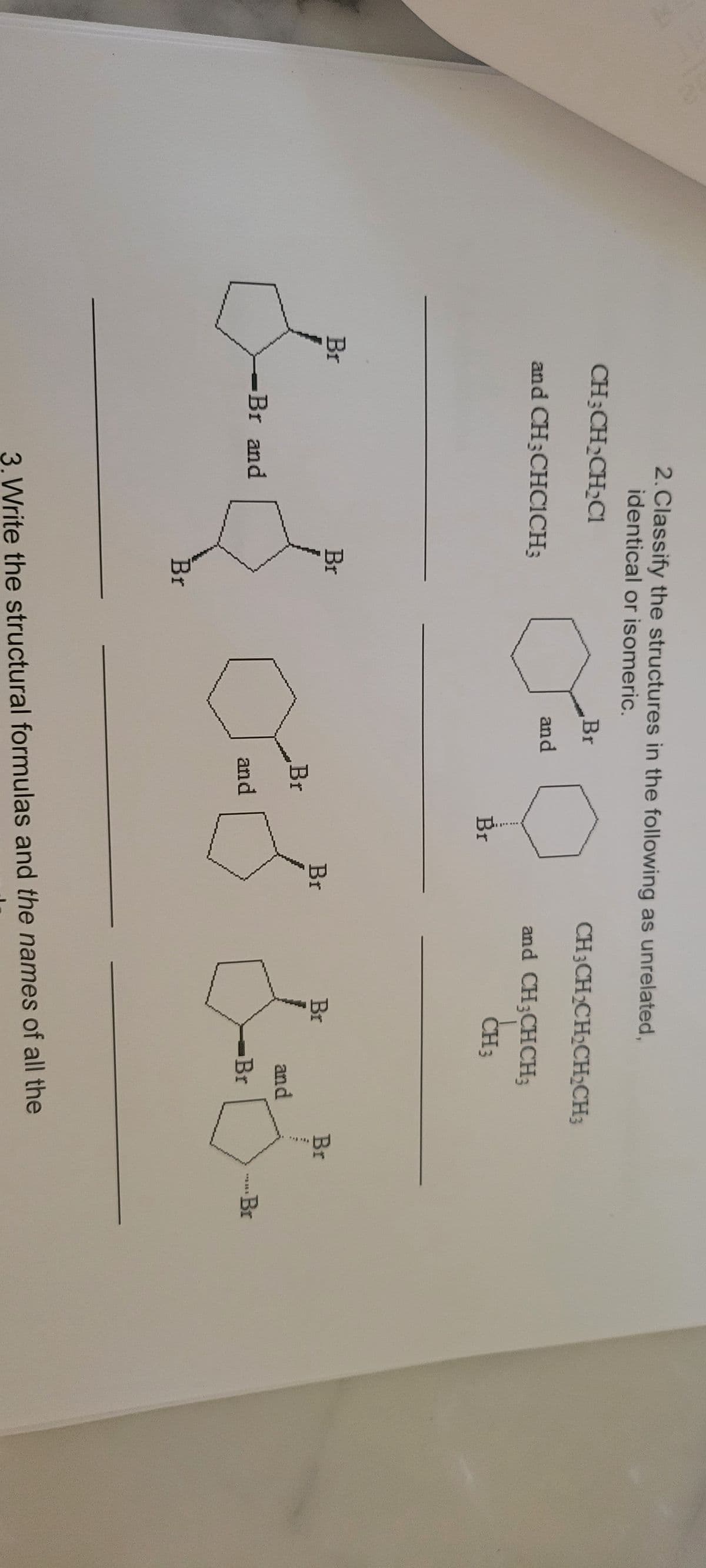 2. Classify the structures in the following as unrelated,
identical or isomeric.
CH3CH₂CH₂Cl
and CH3CHCICH;
Br
3--3
-Br and
Br
Br
Br
and
Br
and
Br
Br
CH3CH₂CH₂CH₂CH3
and CH3CHCH₂
CH 3
Br
and
Br
3. Write the structural formulas and the names of all the
Br
**y 201
Br