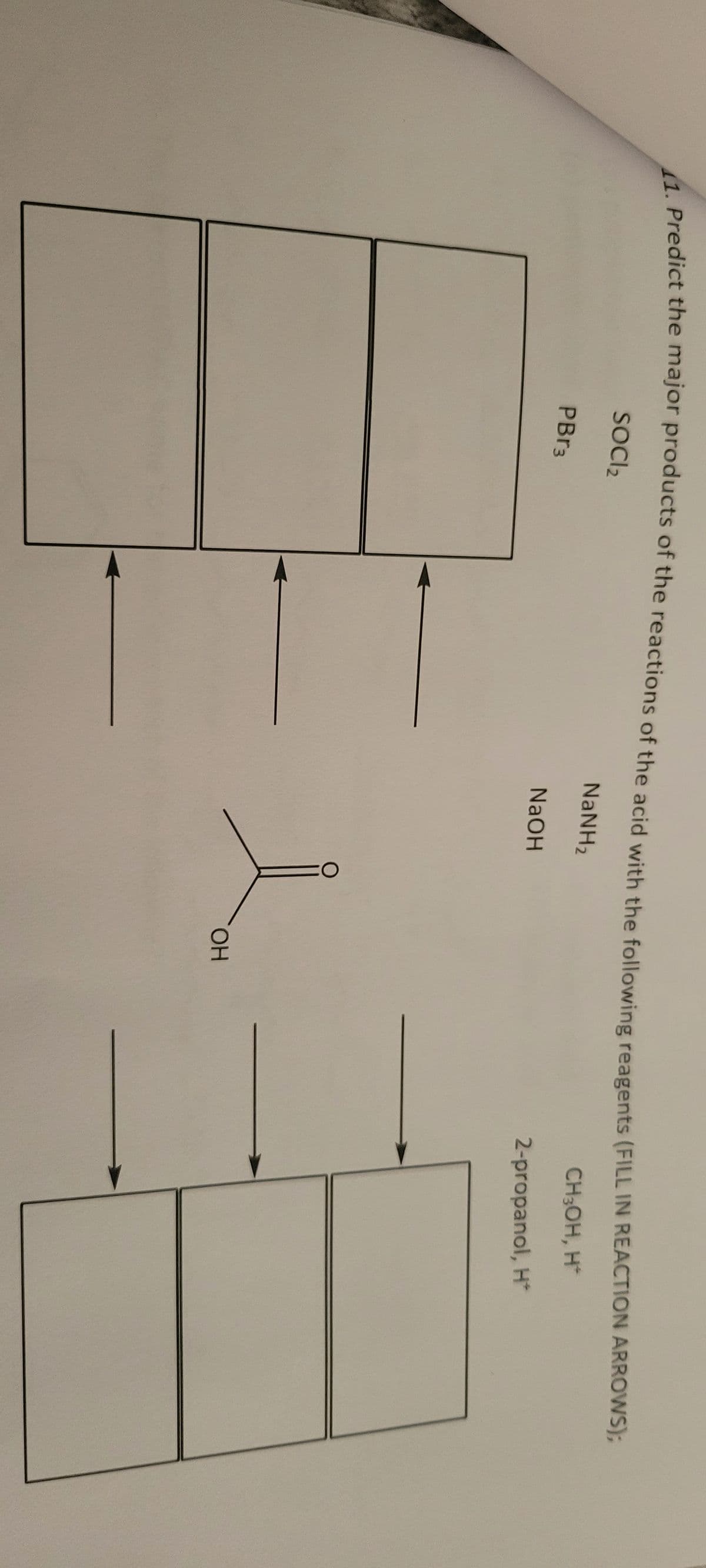 1. Predict the major products of the reactions of the acid with the following reagents (FILL IN REACTION ARROWS);
SOCI₂
NaNH,
CH3OH, H*
NaOH
2-propanol, H*
PBr3
OH