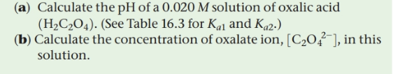 (a) Calculate the pH of a 0.020 M solution of oxalic acid
(H2C2O4). (See Table 16.3 for Ka1 and Ka2.)
(b) Calculate the concentration of oxalate ion, [C2O²¯], in this
solution.
