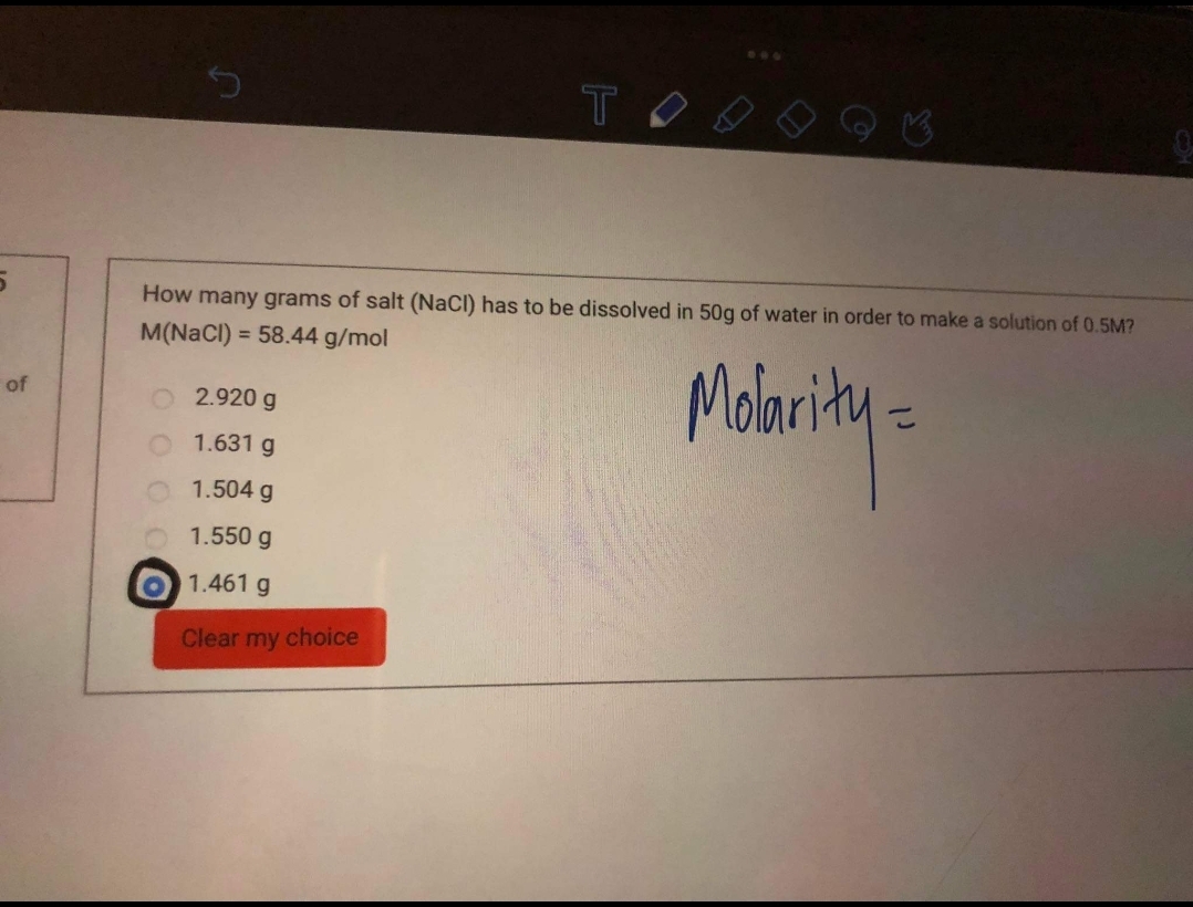 TO
How many grams of salt (NaCl) has to be dissolved in 50g of water in order to make a solution of 0.5M?
M(NaCl) = 58.44 g/mol
Madority-
%3D
of
2.920 g
1.631 g
1.504 g
1.550 g
1.461 g
Clear my choice
