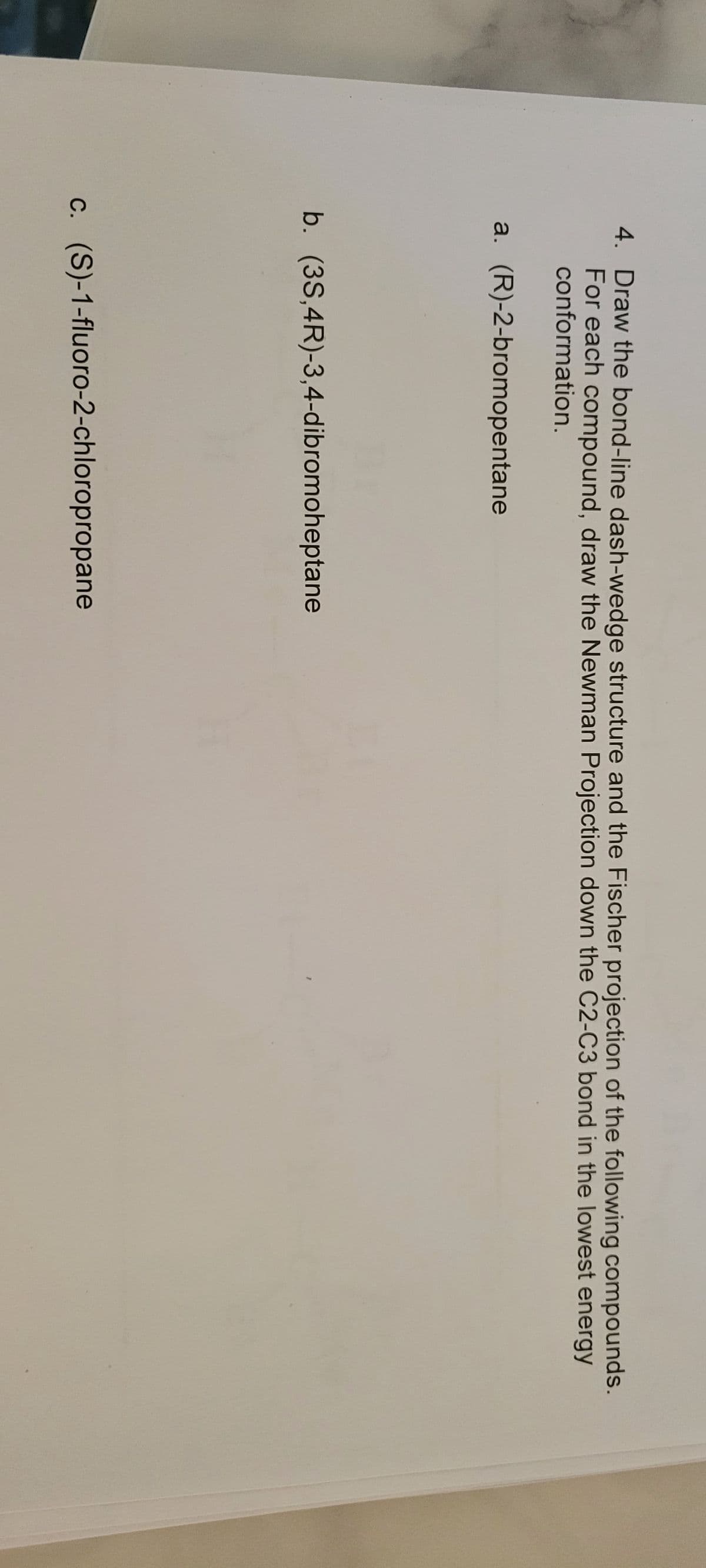 4. Draw the bond-line dash-wedge structure and the Fischer projection of the following compounds.
For each compound, draw the Newman Projection down the C2-C3 bond in the lowest energy
conformation.
a. (R)-2-bromopentane
b. (3S,4R)-3,4-dibromoheptane
c. (S)-1-fluoro-2-chloropropane
