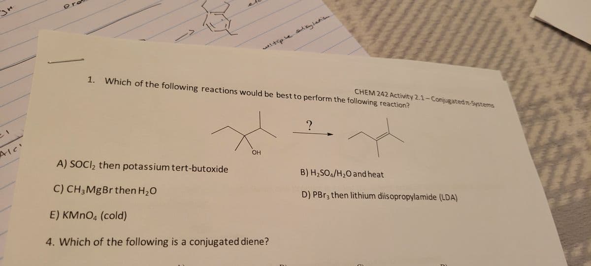 зн
Alc'
9 re
->
witiple alkylation
1. Which of the following reactions would be best to perform the following reaction?
ОН
A) SOCI₂ then potassium tert-butoxide
C) CH3 MgBr then H₂O
E) KMnO4 (cold)
4. Which of the following is a conjugated diene?
?
CHEM 242 Activity 2.1-Conjugated n-Systems
B) H₂SO4/H₂O and heat
D) PBr3 then lithium diisopropylamide (LDA)