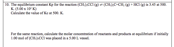 10. The equilibrium constant Kp for the reaction (CH3);CCI (g) = (CH;),C=CH2 (g) + HC1 (g) is 3.45 at 500.
K. (5.00 x 10° K)
Calculate the value of Kc at 500. K.
For the same reaction, calculate the molar concentration of reactants and products at equilibrium if initially
1.00 mol of (CH:):CCl was placed in a 5.00 L vessel.
