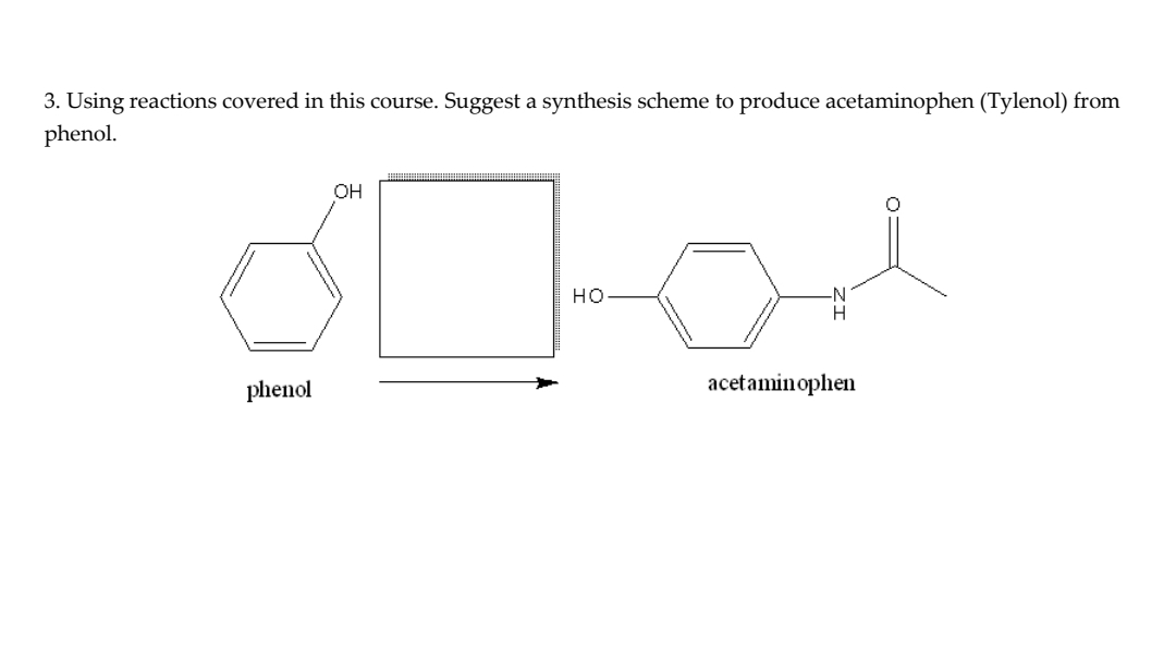3. Using reactions covered in this course. Suggest a synthesis scheme to produce acetaminophen (Tylenol) from
phenol.
00-0 On
HO
acetaminophen
phenol
OH