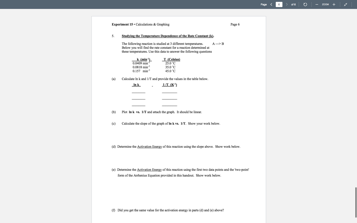 Page
6
of 6
ZOOM
+
Experiment 15• Calculations & Graphing
Page 6
5.
Studying the Temperature Dependence of the Rate Constant (k).
The following reaction is studied at 3 different temperatures.
Below you will find the rate constant for a reaction determined at
these temperatures. Use this data to answer the following questions
A->B
k (min-
0.0409 min
0.0818 min-
0.157 min-!
T (Celsius)
25.0 °C
35.0 °C
45.0 °C
(a)
Calculate In k and 1/T and provide the values in the table below.
In k
1/T (K')
(b)
Plot In k vs. 1/T and attach the graph. It should be linear.
(c)
Calculate the slope of the graph of In k vs. 1/T. Show your work below.
(d) Determine the Activation Energy of this reaction using the slope above. Show work below.
(e) Determine the Activation Energy of this reaction using the first two data points and the 'two-point'
form of the Arrhenius Equation provided in this handout. Show work below.
(f) Did you get the same value for the activation energy in parts (d) and (e) above?
