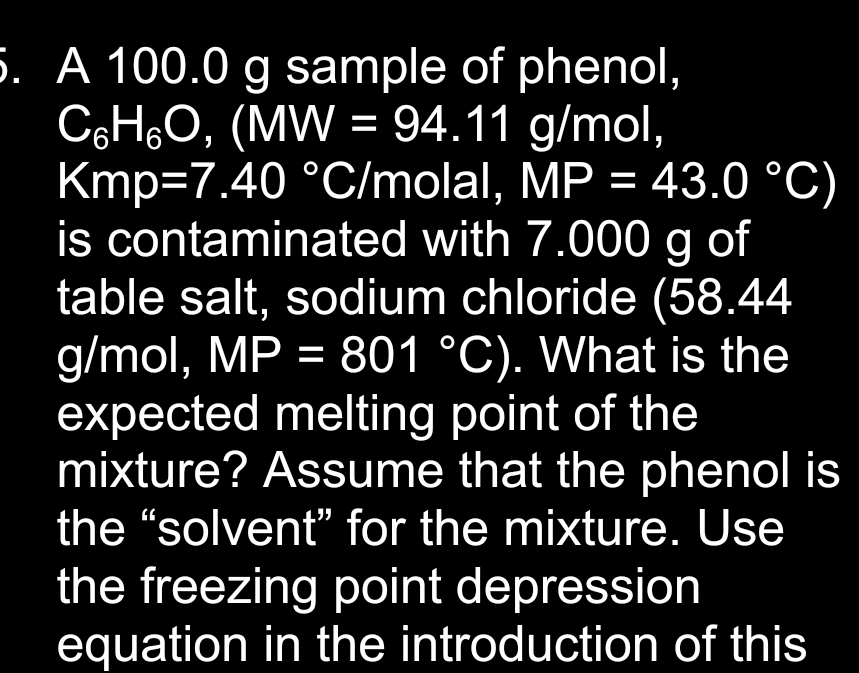 5. A 100.0 g sample of phenol,
C6H₂O, (MW = 94.11 g/mol,
Kmp=7.40 °C/molal, MP = 43.0 °C)
is contaminated with 7.000 g of
table salt, sodium chloride (58.44
g/mol, MP = 801 °C). What is the
expected melting point of the
mixture? Assume that the phenol is
the "solvent" for the mixture. Use
the freezing point depression
equation in the introduction of this