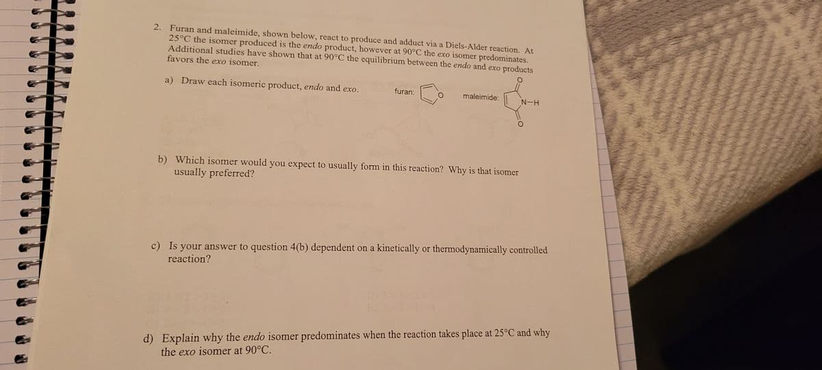 2. Furan and maleimide, shown below, react to produce and adduct via a Diels-Alder reaction. At
25°C the isomer produced is the endo product, however at 90°C the exo isomer predominates.
Additional studies have shown that at 90°C the equilibrium between the endo and exo products
favors the exo isomer.
a) Draw each isomeric product, endo and exo.
furan:
maleimide:
b) Which isomer would you expect to usually form in this reaction? Why is that isomer
usually preferred?
N-H
c) Is your answer to question 4(b) dependent on a kinetically or thermodynamically controlled
reaction?
d) Explain why the endo isomer predominates when the reaction takes place at 25°C and why
the exo isomer at 90°C.