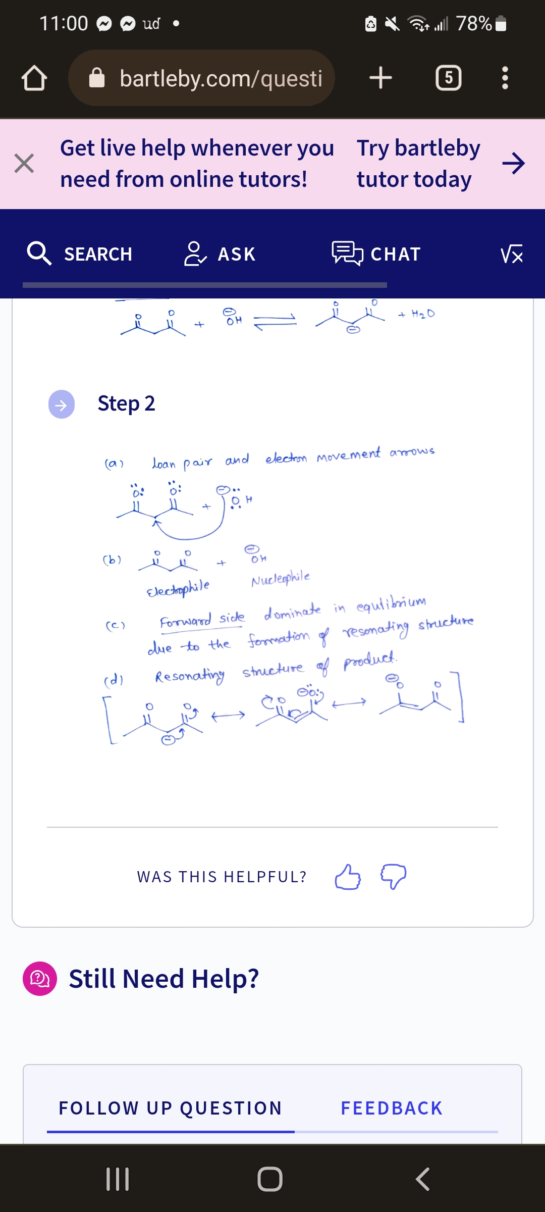 ×
11:00
bartleby.com/questi
Get live help whenever you
need from online tutors!
SEARCH
Step 2
(a)
ud •
(b)
(c)
(d)
ASK
OH
OM
WAS THIS HELPFUL?
loan pair and election Movement arrows.
Still Need Help?
+
FOLLOW UP QUESTION
O
CHAT
Try bartleby
tutor today
очн+
Electrophile
Nucleophile
Forward side dominate in equlibrium
due to the formation of resonating structure
Resonating structure of product.
s-2]
Soin
ll 78%
5
FEEDBACK
<
→
√x