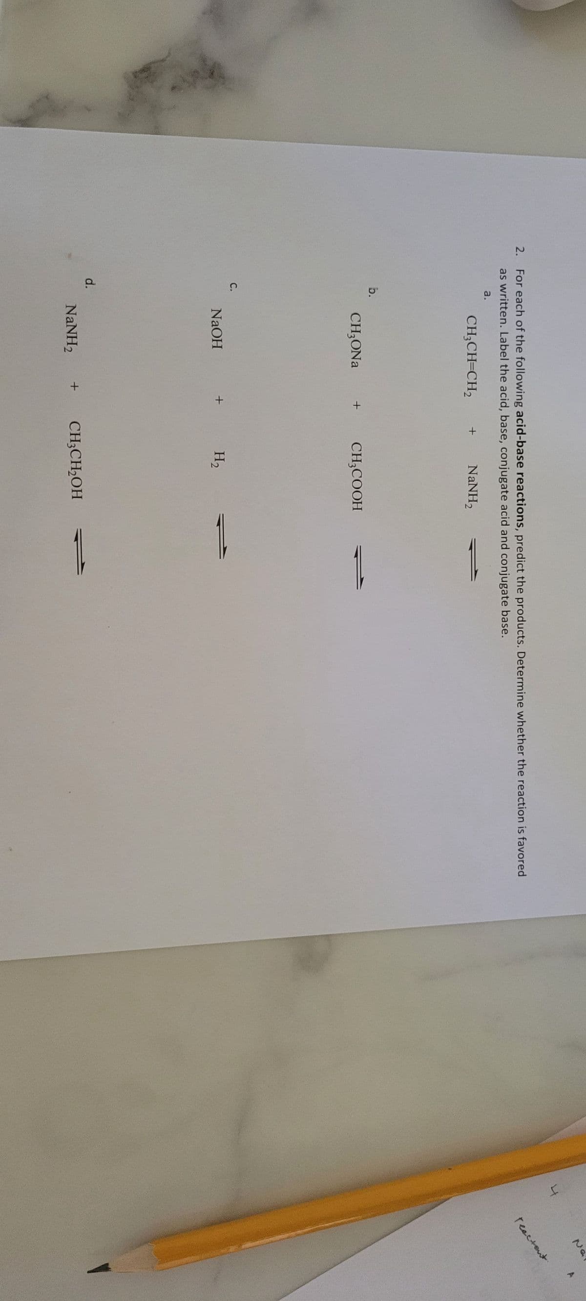 2. For each of the following acid-base reactions, predict the products. Determine whether the reaction is favored
as written. Label the acid, base, conjugate acid and conjugate base.
a.
CH₂CH=CH₂
NaNH,
b.
C.
d.
CH₂ONa
NaOH
NaNH,
+
+
+
CH3COOH
H₂
CH3CH2OH
4
Na
reactant.