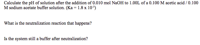 Calculate the pH of solution after the addition of 0.010 mol NaOH to 1.00L of a 0.100 M acetic acid / 0.100
M sodium acetate buffer solution. (Ka = 1.8 x 10*)
What is the neutralization reaction that happens?
Is the system still a buffer after neutralization?
