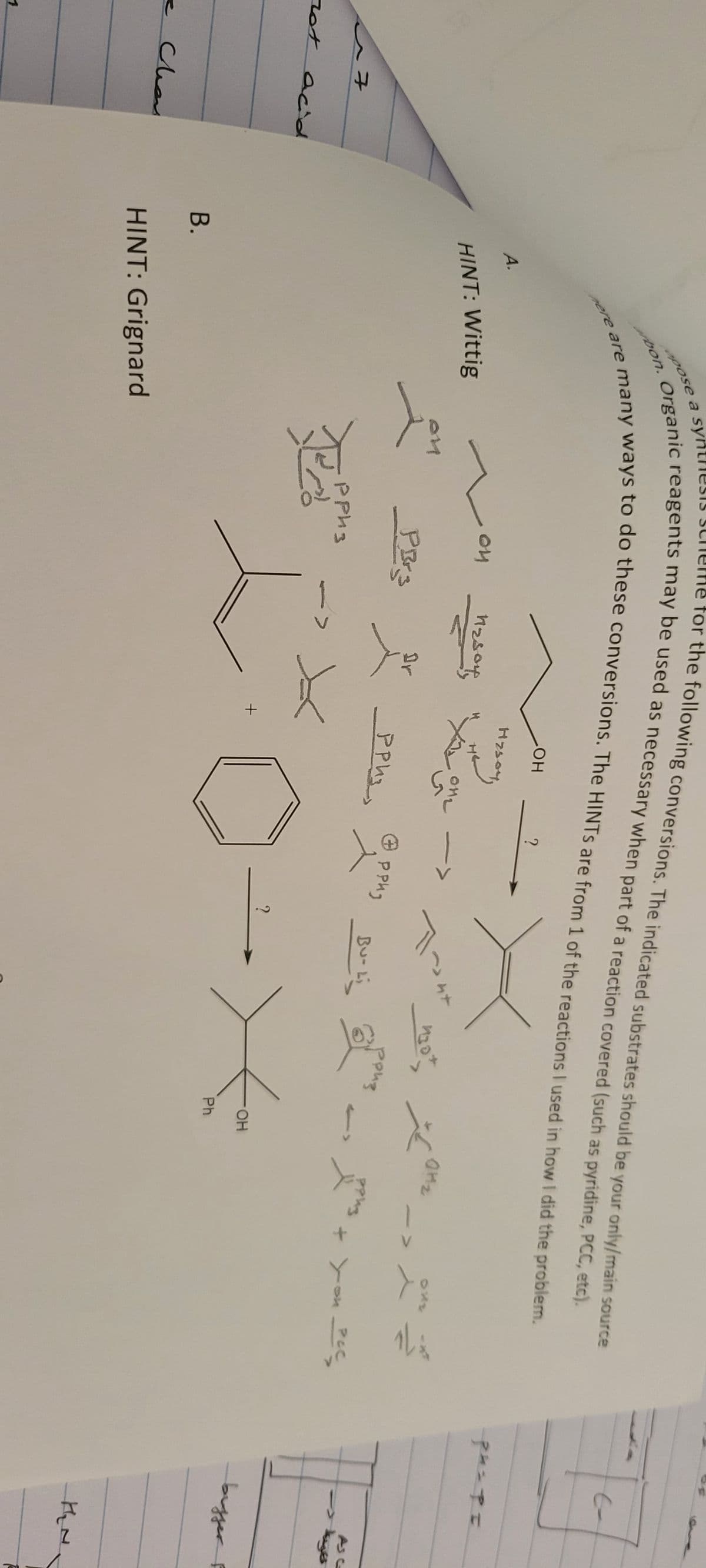 7
not acid
- Clean
1
B.
for the following conversions. The indicated substrates should be your only/main source
opose a sy
bon. Organic reagents may be used as necessary when part of a reaction covered (such as pyridine, PCC, etc).
here are many ways to do these conversions. The HINTS are from 1 of the reactions I used in how I did the problem.
X
A.
HINT: Wittig
HINT: Grignard
Jo
ои
PBrs
рриз
nzsony
t
+
LOH
назоч
?
012 ->
приз
Ө
рриз
?
T~4+
Bu- Li
130+
роиз
کمر
OH
Ph
PPW3
+ You PCC
ph=PI
خير -
bugger F