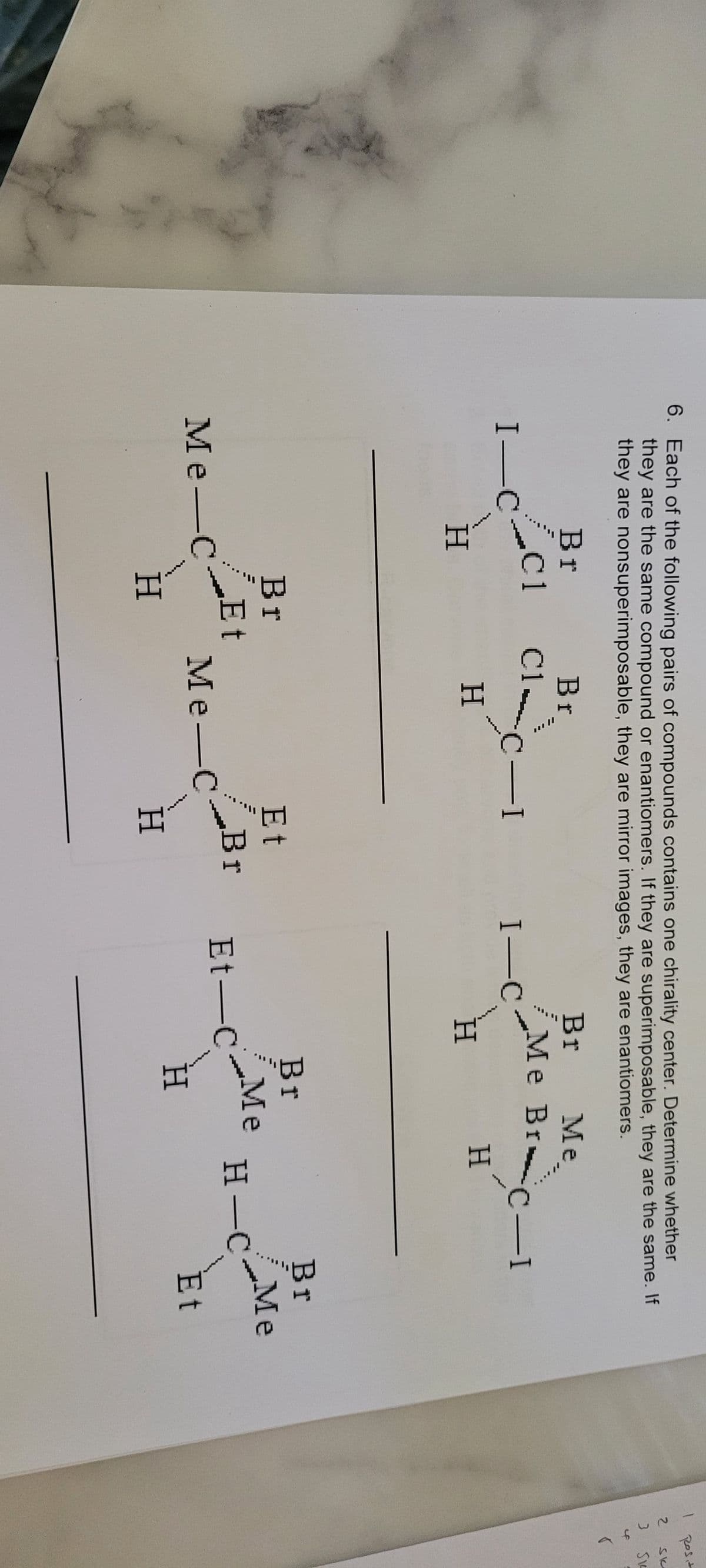 6. Each of the following pairs of compounds contains one chirality center. Determine whether
they are the same compound or enantiomers. If they are superimposable, they are the same. If
they are nonsuperimposable, they are mirror images, they are enantiomers.
Br
C1
I_CC1
I—
H
Ме-
Me-C
Br
Et
H
Br
Cl
H
C-I
Me-C
Et
Br
H
I-C
Br
Me BrC-I
H
H
Et-C
Br
Me
Me
H
H-C
Br
Me
Et
1
2 Sk
954~
Rost
45
r
Si