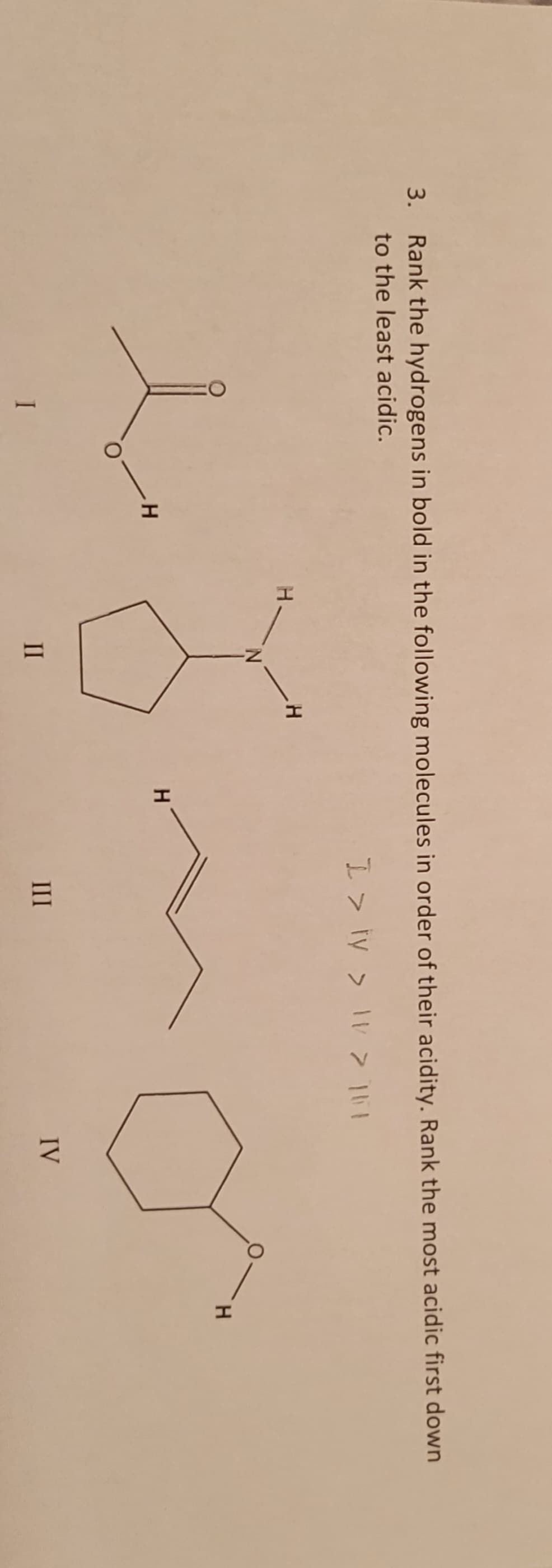 3. Rank the hydrogens in bold in the following molecules in order of their acidity. Rank the most acidic first down
to the least acidic.
I > ty > IV > 161
I
H
II
H
H
III
IV
H